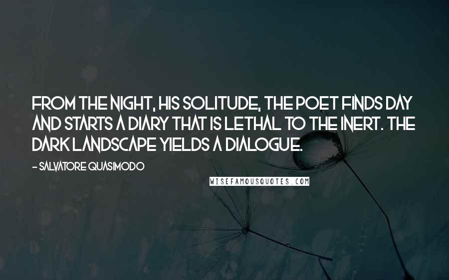 Salvatore Quasimodo Quotes: From the night, his solitude, the poet finds day and starts a diary that is lethal to the inert. The dark landscape yields a dialogue.