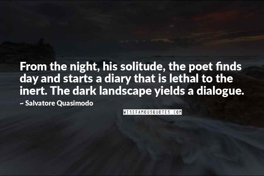 Salvatore Quasimodo Quotes: From the night, his solitude, the poet finds day and starts a diary that is lethal to the inert. The dark landscape yields a dialogue.