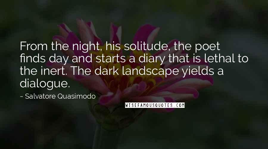 Salvatore Quasimodo Quotes: From the night, his solitude, the poet finds day and starts a diary that is lethal to the inert. The dark landscape yields a dialogue.