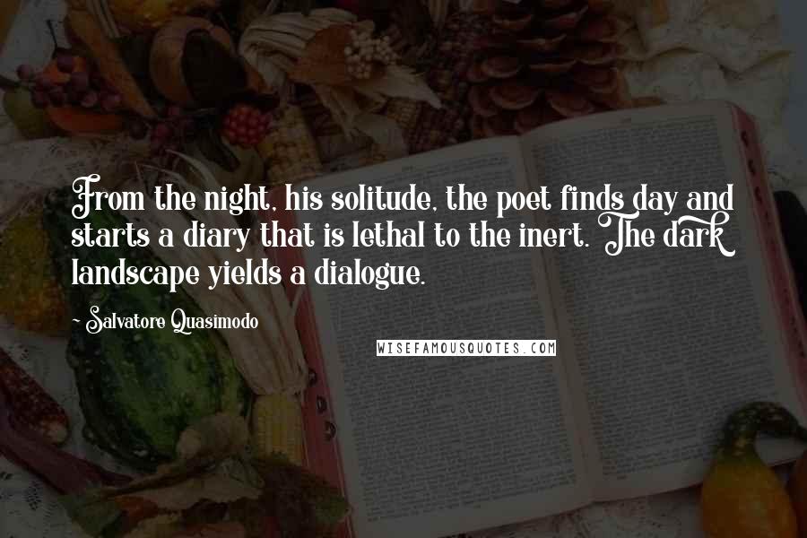 Salvatore Quasimodo Quotes: From the night, his solitude, the poet finds day and starts a diary that is lethal to the inert. The dark landscape yields a dialogue.