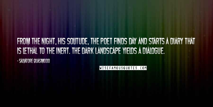 Salvatore Quasimodo Quotes: From the night, his solitude, the poet finds day and starts a diary that is lethal to the inert. The dark landscape yields a dialogue.