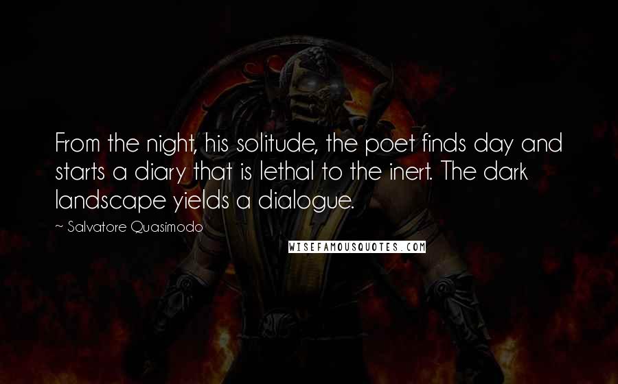 Salvatore Quasimodo Quotes: From the night, his solitude, the poet finds day and starts a diary that is lethal to the inert. The dark landscape yields a dialogue.