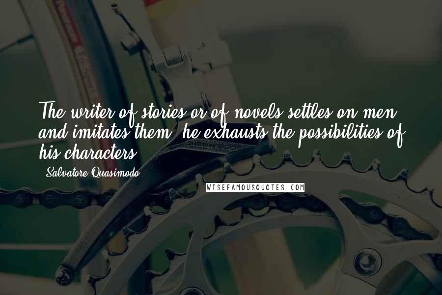 Salvatore Quasimodo Quotes: The writer of stories or of novels settles on men and imitates them; he exhausts the possibilities of his characters.