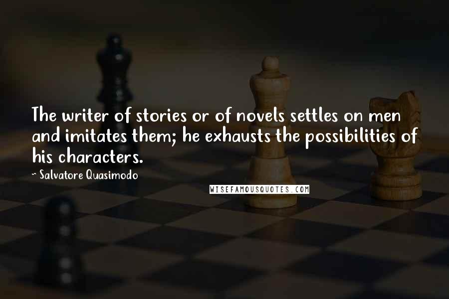 Salvatore Quasimodo Quotes: The writer of stories or of novels settles on men and imitates them; he exhausts the possibilities of his characters.