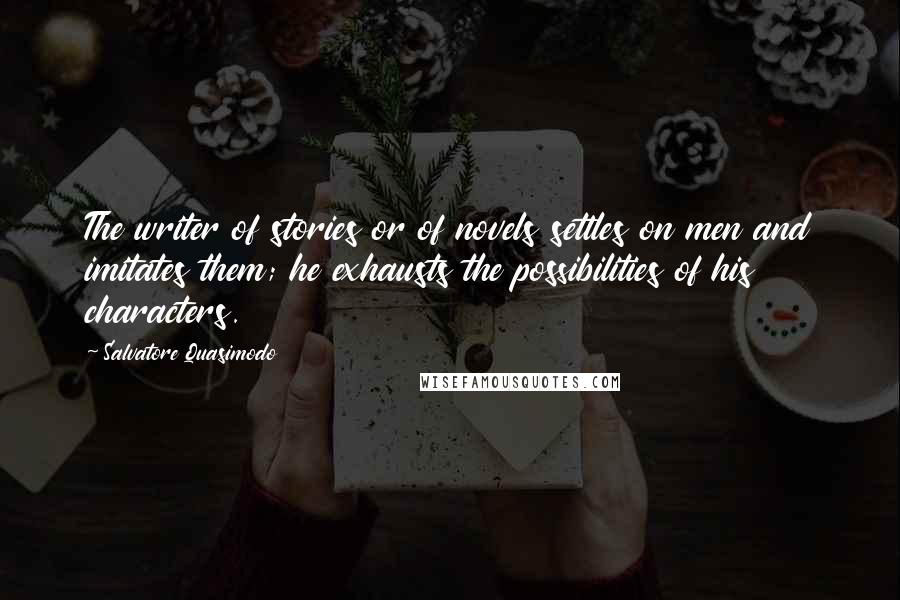 Salvatore Quasimodo Quotes: The writer of stories or of novels settles on men and imitates them; he exhausts the possibilities of his characters.