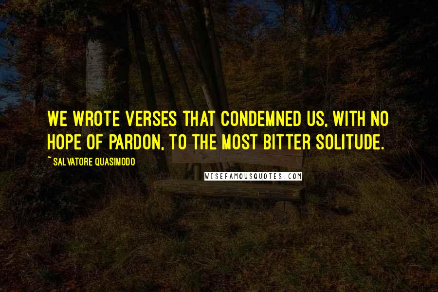 Salvatore Quasimodo Quotes: We wrote verses that condemned us, with no hope of pardon, to the most bitter solitude.