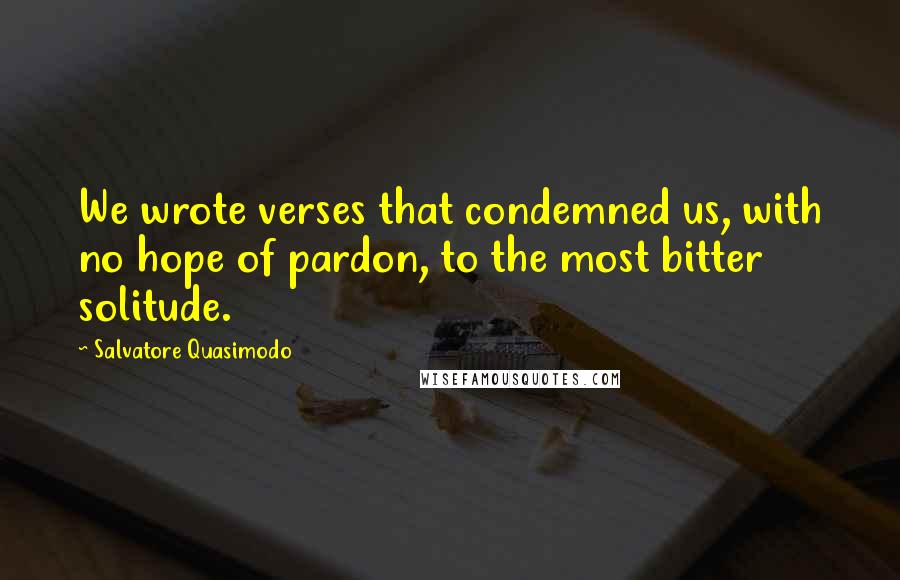 Salvatore Quasimodo Quotes: We wrote verses that condemned us, with no hope of pardon, to the most bitter solitude.
