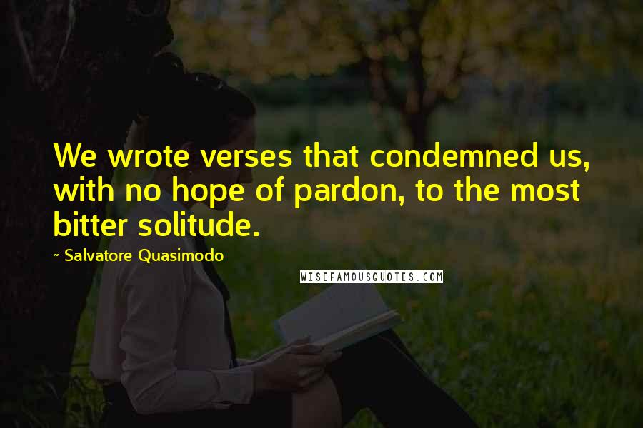 Salvatore Quasimodo Quotes: We wrote verses that condemned us, with no hope of pardon, to the most bitter solitude.