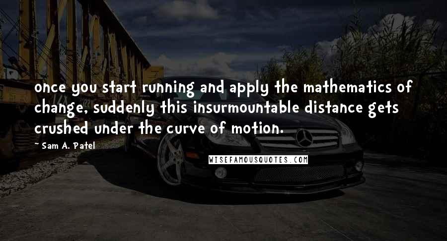 Sam A. Patel Quotes: once you start running and apply the mathematics of change, suddenly this insurmountable distance gets crushed under the curve of motion.