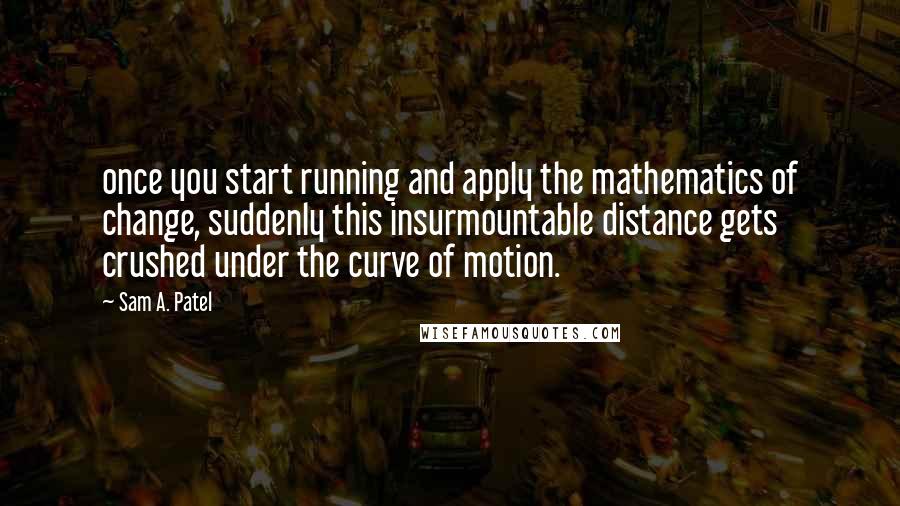 Sam A. Patel Quotes: once you start running and apply the mathematics of change, suddenly this insurmountable distance gets crushed under the curve of motion.