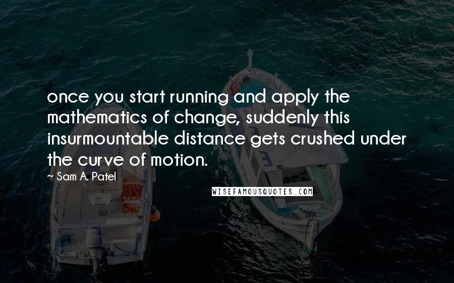 Sam A. Patel Quotes: once you start running and apply the mathematics of change, suddenly this insurmountable distance gets crushed under the curve of motion.