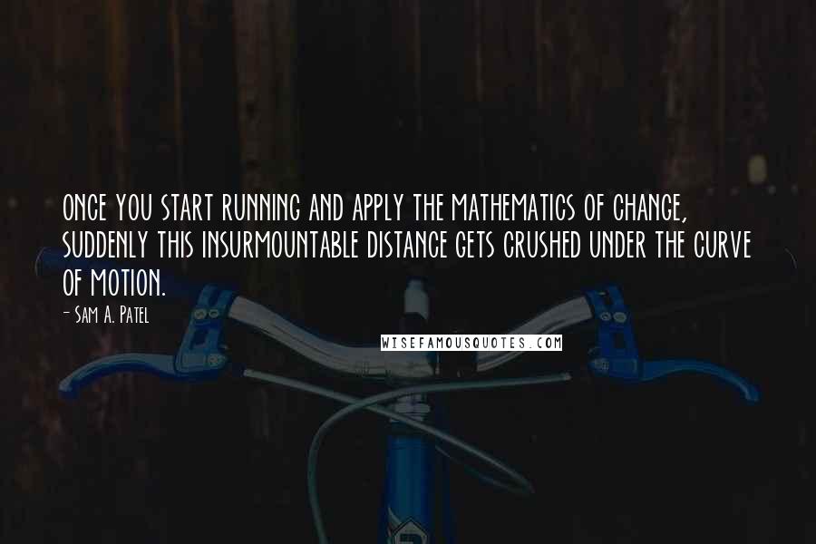 Sam A. Patel Quotes: once you start running and apply the mathematics of change, suddenly this insurmountable distance gets crushed under the curve of motion.