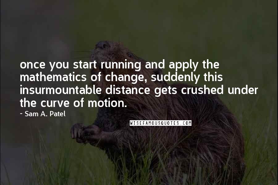 Sam A. Patel Quotes: once you start running and apply the mathematics of change, suddenly this insurmountable distance gets crushed under the curve of motion.