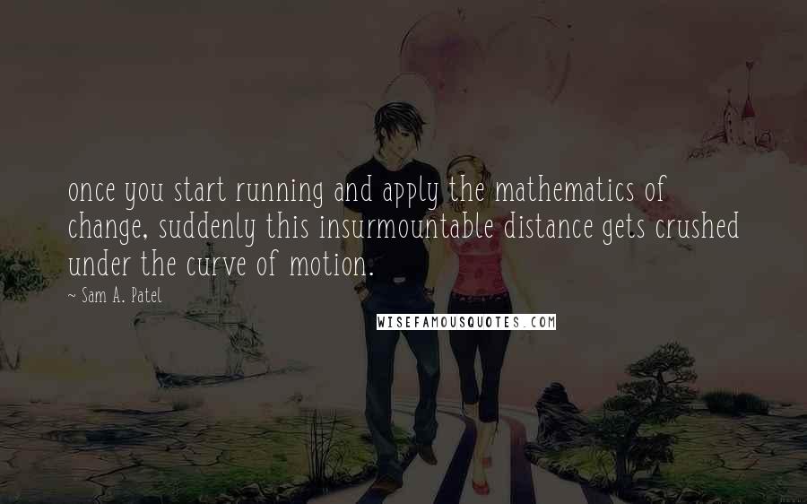 Sam A. Patel Quotes: once you start running and apply the mathematics of change, suddenly this insurmountable distance gets crushed under the curve of motion.