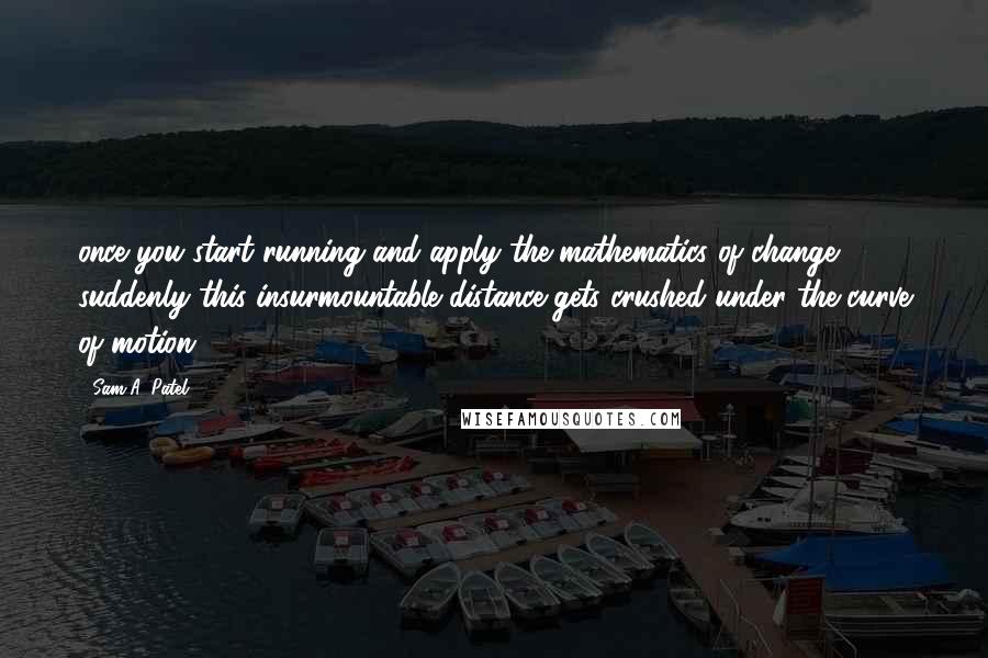 Sam A. Patel Quotes: once you start running and apply the mathematics of change, suddenly this insurmountable distance gets crushed under the curve of motion.