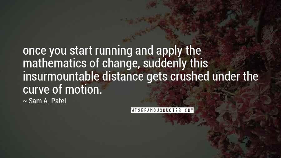 Sam A. Patel Quotes: once you start running and apply the mathematics of change, suddenly this insurmountable distance gets crushed under the curve of motion.