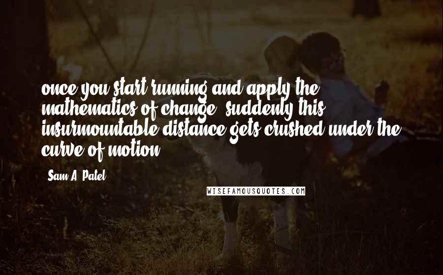 Sam A. Patel Quotes: once you start running and apply the mathematics of change, suddenly this insurmountable distance gets crushed under the curve of motion.