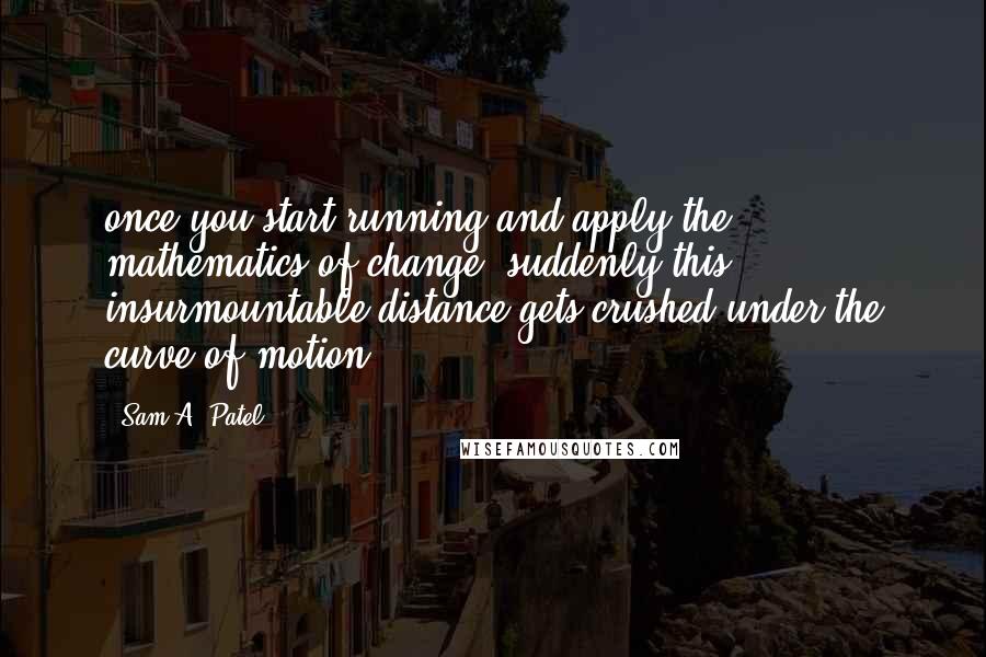 Sam A. Patel Quotes: once you start running and apply the mathematics of change, suddenly this insurmountable distance gets crushed under the curve of motion.