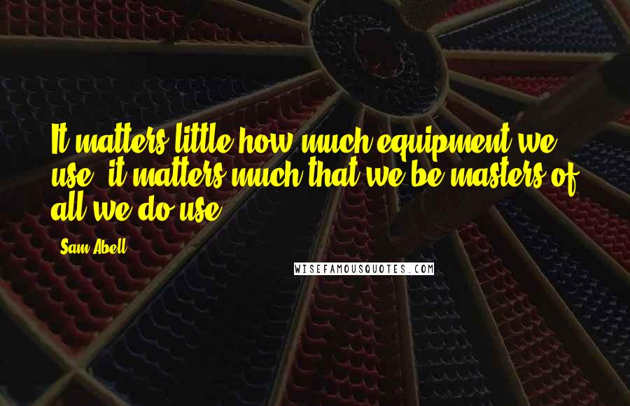 Sam Abell Quotes: It matters little how much equipment we use; it matters much that we be masters of all we do use.