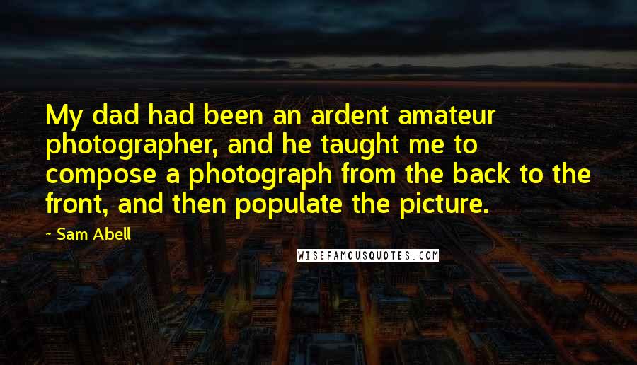 Sam Abell Quotes: My dad had been an ardent amateur photographer, and he taught me to compose a photograph from the back to the front, and then populate the picture.