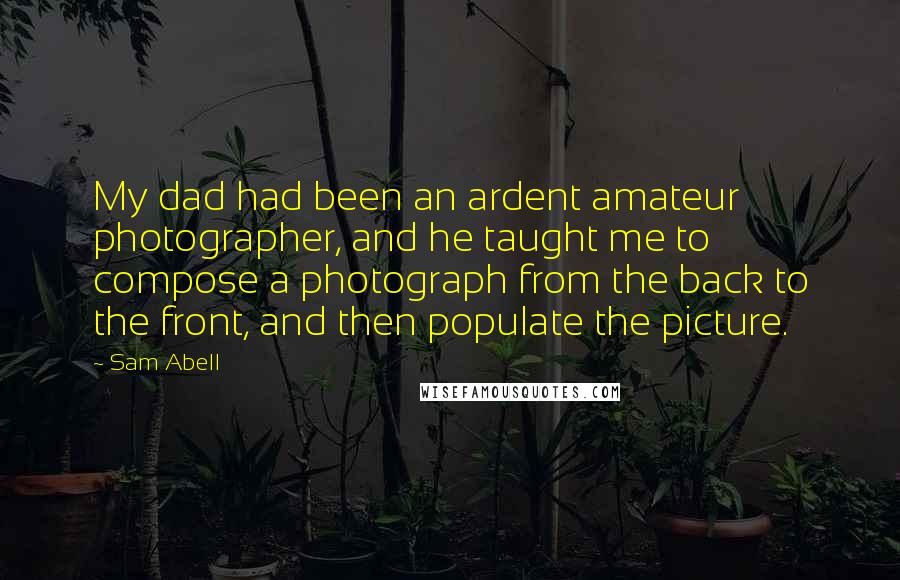Sam Abell Quotes: My dad had been an ardent amateur photographer, and he taught me to compose a photograph from the back to the front, and then populate the picture.