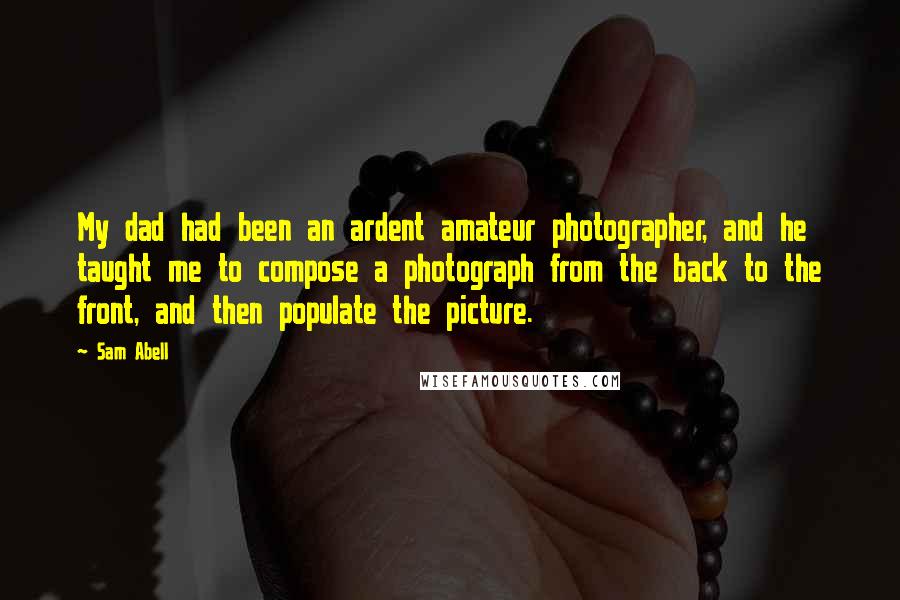 Sam Abell Quotes: My dad had been an ardent amateur photographer, and he taught me to compose a photograph from the back to the front, and then populate the picture.