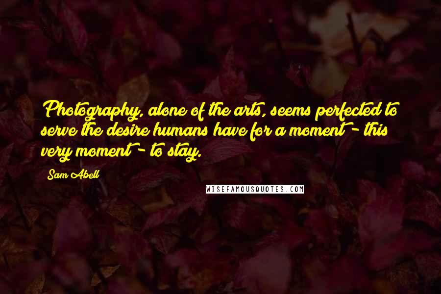 Sam Abell Quotes: Photography, alone of the arts, seems perfected to serve the desire humans have for a moment - this very moment - to stay.