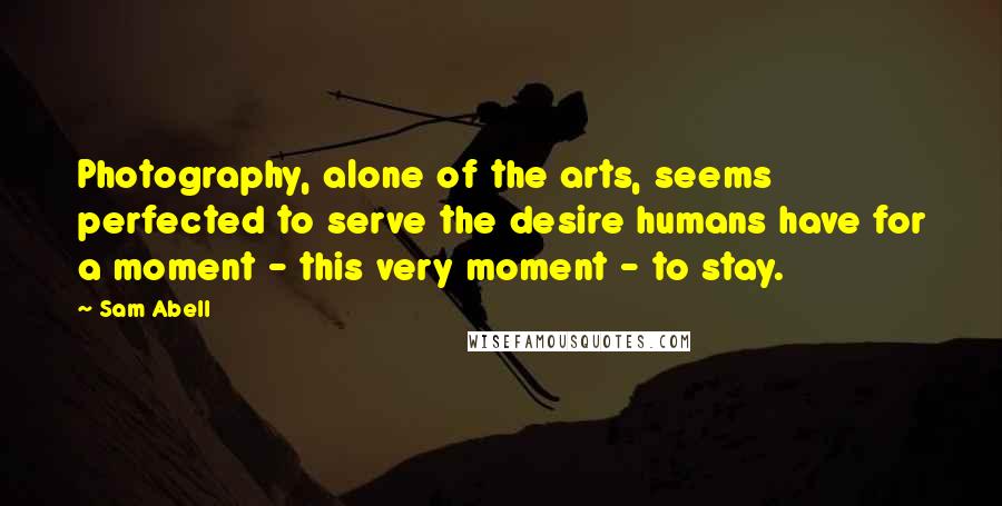 Sam Abell Quotes: Photography, alone of the arts, seems perfected to serve the desire humans have for a moment - this very moment - to stay.