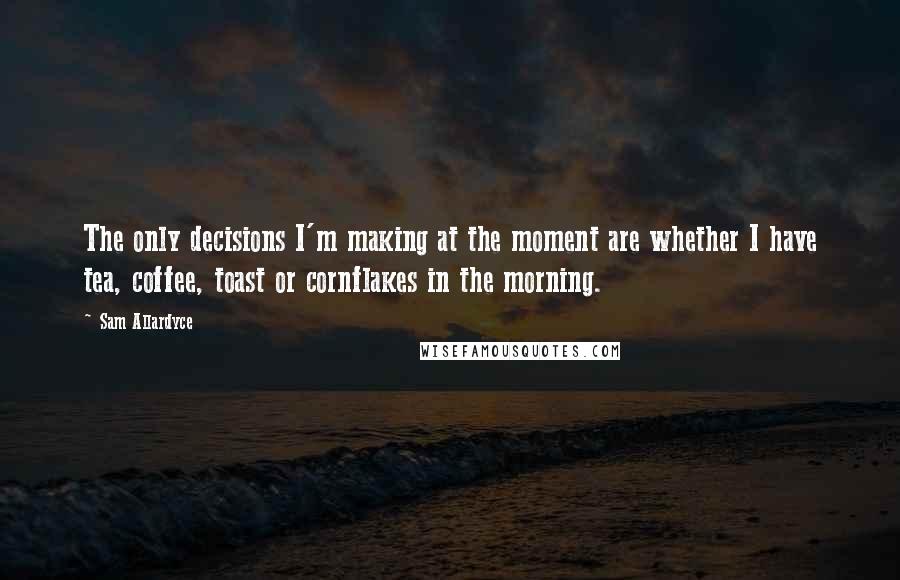 Sam Allardyce Quotes: The only decisions I'm making at the moment are whether I have tea, coffee, toast or cornflakes in the morning.