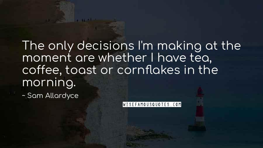 Sam Allardyce Quotes: The only decisions I'm making at the moment are whether I have tea, coffee, toast or cornflakes in the morning.