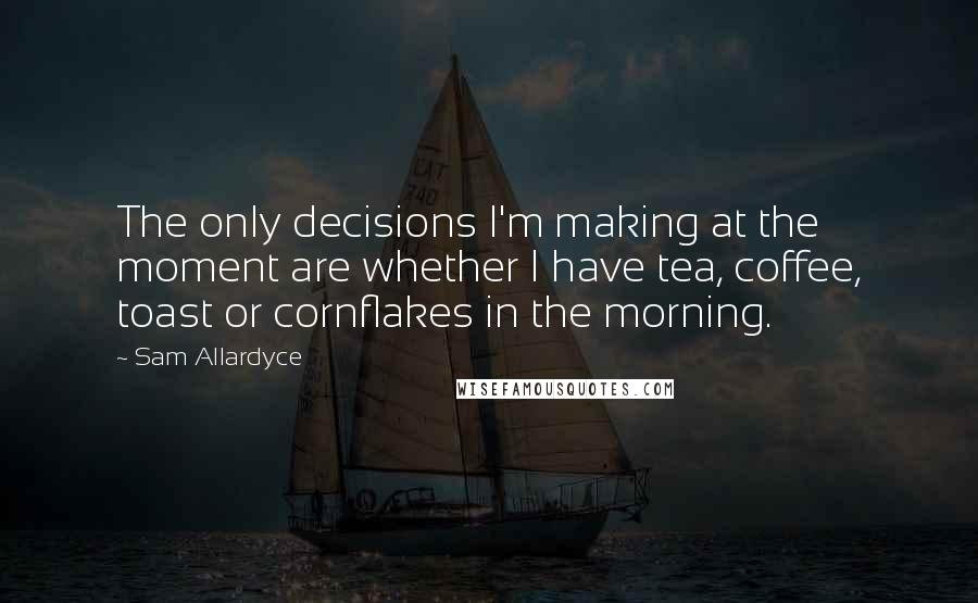 Sam Allardyce Quotes: The only decisions I'm making at the moment are whether I have tea, coffee, toast or cornflakes in the morning.