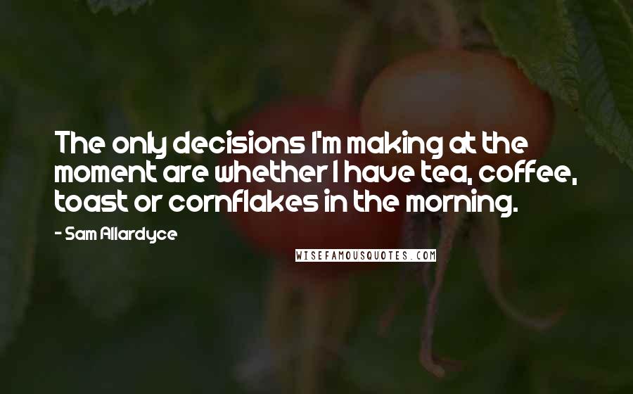 Sam Allardyce Quotes: The only decisions I'm making at the moment are whether I have tea, coffee, toast or cornflakes in the morning.