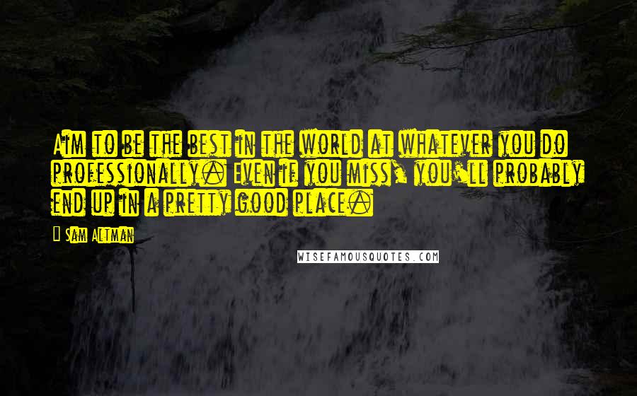 Sam Altman Quotes: Aim to be the best in the world at whatever you do professionally. Even if you miss, you'll probably end up in a pretty good place.