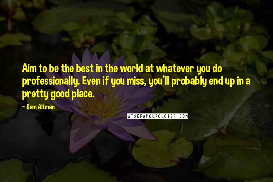 Sam Altman Quotes: Aim to be the best in the world at whatever you do professionally. Even if you miss, you'll probably end up in a pretty good place.