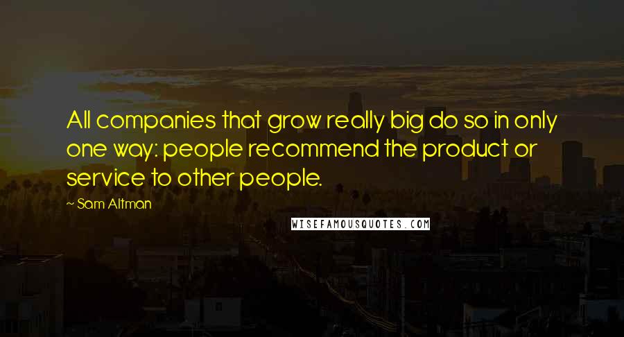 Sam Altman Quotes: All companies that grow really big do so in only one way: people recommend the product or service to other people.