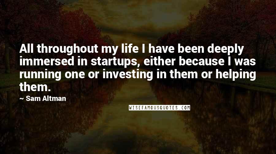 Sam Altman Quotes: All throughout my life I have been deeply immersed in startups, either because I was running one or investing in them or helping them.