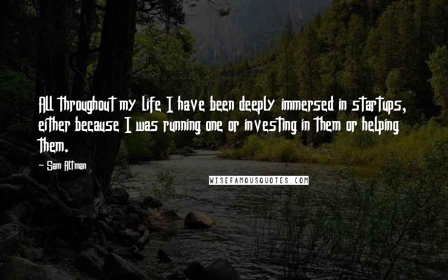 Sam Altman Quotes: All throughout my life I have been deeply immersed in startups, either because I was running one or investing in them or helping them.