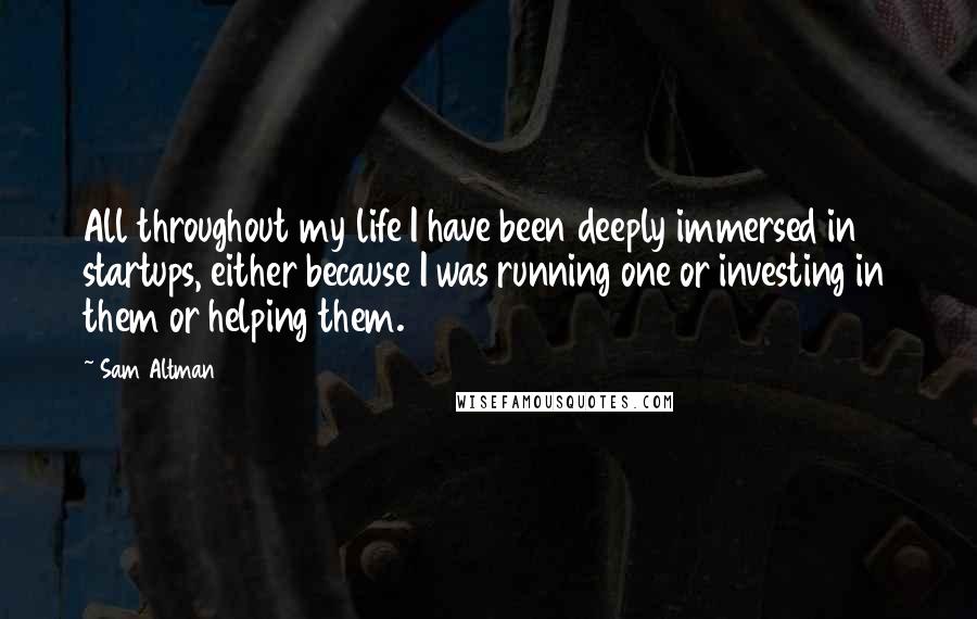 Sam Altman Quotes: All throughout my life I have been deeply immersed in startups, either because I was running one or investing in them or helping them.