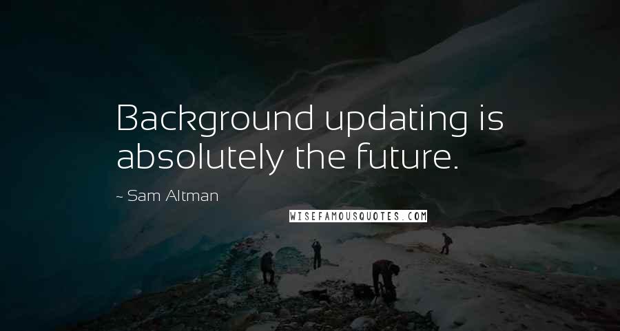 Sam Altman Quotes: Background updating is absolutely the future.