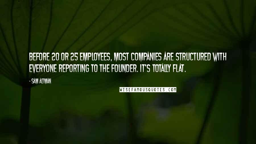 Sam Altman Quotes: Before 20 or 25 employees, most companies are structured with everyone reporting to the founder. It's totally flat.