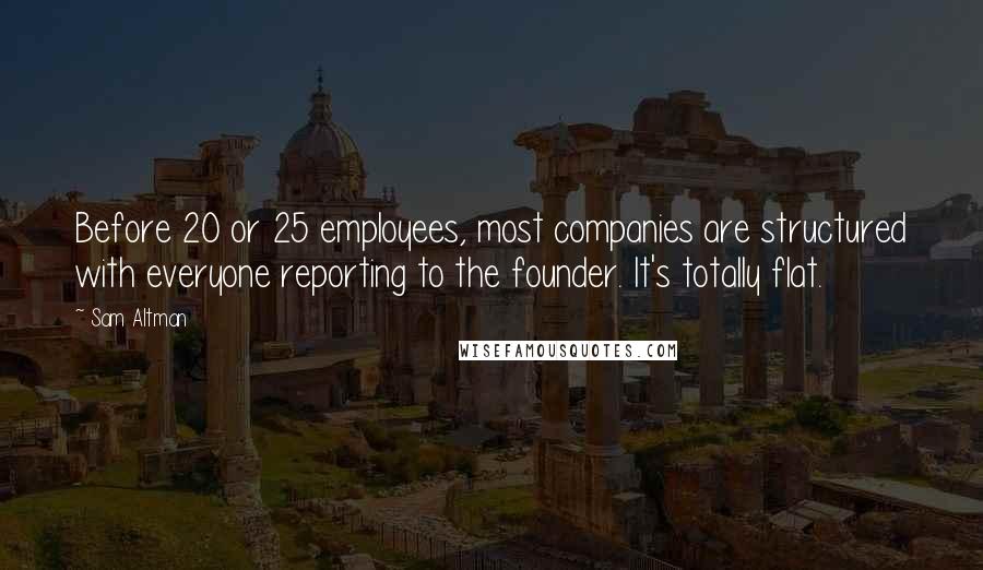 Sam Altman Quotes: Before 20 or 25 employees, most companies are structured with everyone reporting to the founder. It's totally flat.