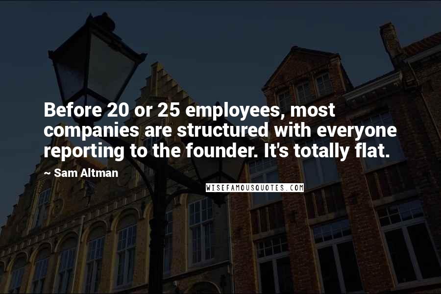 Sam Altman Quotes: Before 20 or 25 employees, most companies are structured with everyone reporting to the founder. It's totally flat.