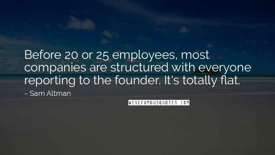 Sam Altman Quotes: Before 20 or 25 employees, most companies are structured with everyone reporting to the founder. It's totally flat.