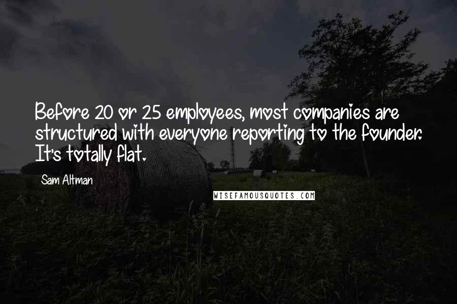 Sam Altman Quotes: Before 20 or 25 employees, most companies are structured with everyone reporting to the founder. It's totally flat.