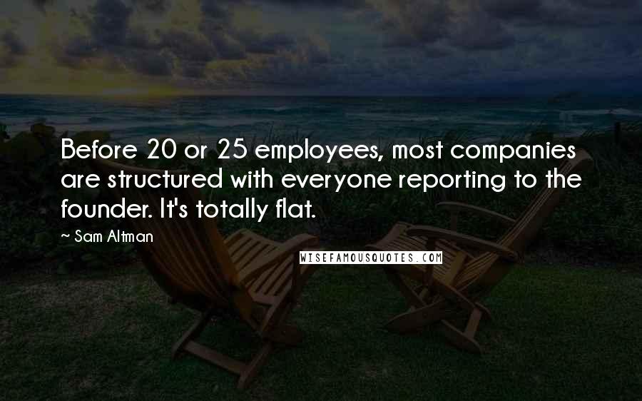 Sam Altman Quotes: Before 20 or 25 employees, most companies are structured with everyone reporting to the founder. It's totally flat.