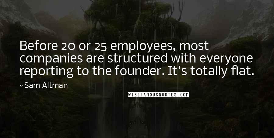 Sam Altman Quotes: Before 20 or 25 employees, most companies are structured with everyone reporting to the founder. It's totally flat.