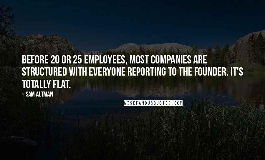 Sam Altman Quotes: Before 20 or 25 employees, most companies are structured with everyone reporting to the founder. It's totally flat.