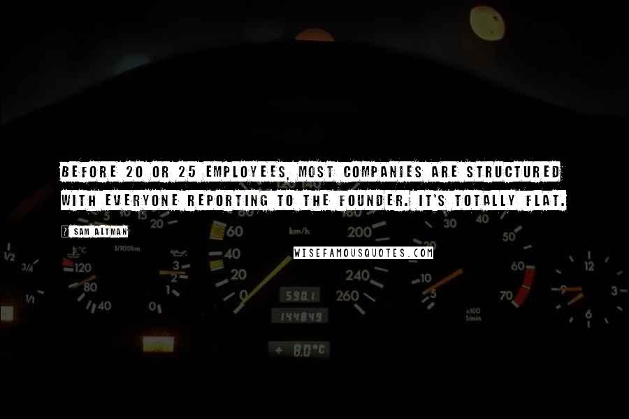 Sam Altman Quotes: Before 20 or 25 employees, most companies are structured with everyone reporting to the founder. It's totally flat.