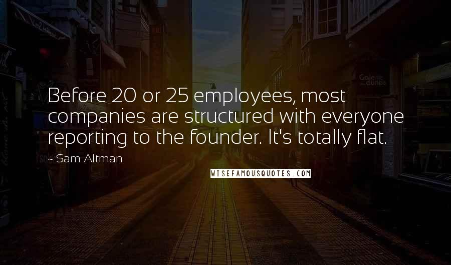 Sam Altman Quotes: Before 20 or 25 employees, most companies are structured with everyone reporting to the founder. It's totally flat.