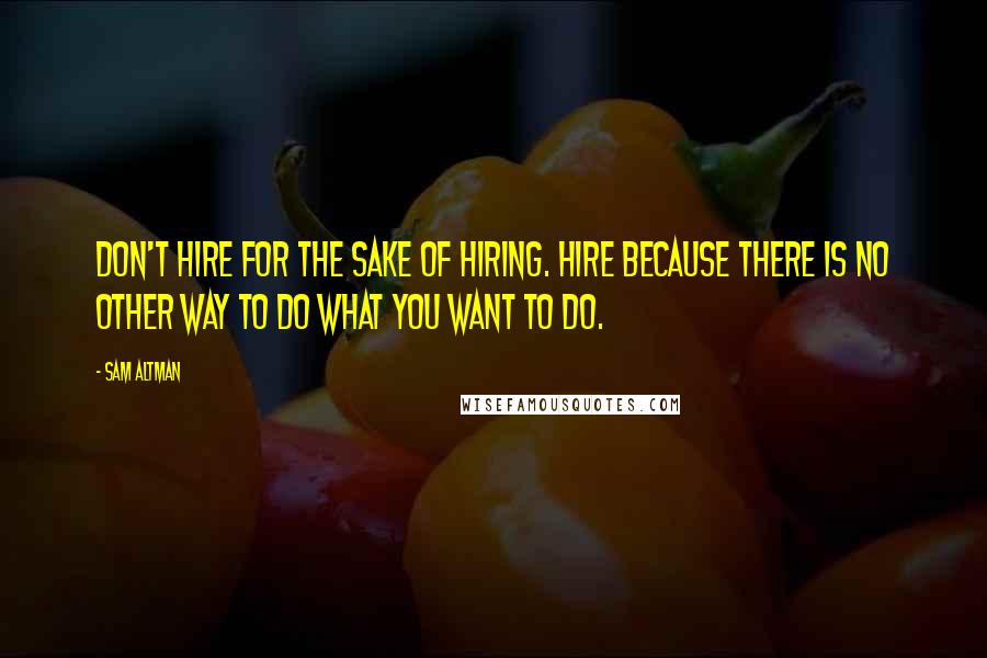 Sam Altman Quotes: Don't hire for the sake of hiring. Hire because there is no other way to do what you want to do.